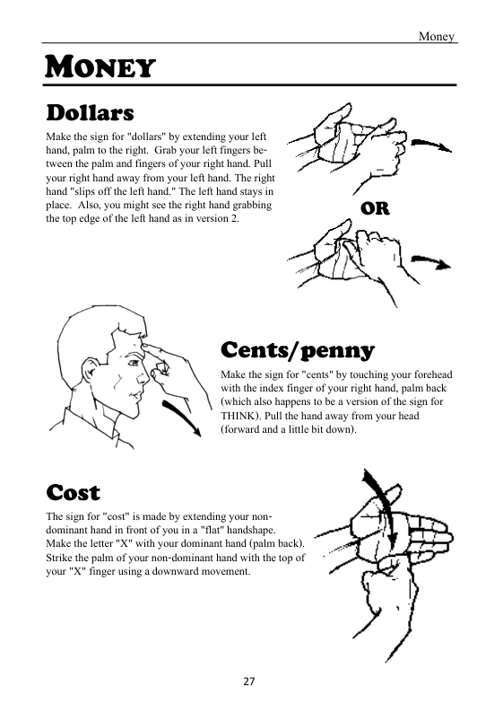 Mone  MONEY Dollars  Make the sign for "dollars” by extending your left . hand, palem to the right. Girab your left fingers be- _ tveen the palm and fingers of your right hand. Pull  your right hand away from your left hand. The right and "slips offthe left hand.” The left hand stays in place. Also, you might see theright hand grabbing the top edge of the let hand as in version 2. OR  Cents/penny  Make the sign for "cents" by touching your forehead with the index finger of your right hand, palm back. (which also happens to be a version of the sign for THINK). Pull the hand away from your head (forward and a ltle bit down)  Cost  “The sign for "cost” is made by extending your non- dominant hand in front of you in a "flat” handshape.  Make the leter "X with your dominant hand (palm back). Strike the palm of your non-dominant hand with the top of your  nger using a downward movement,  2 